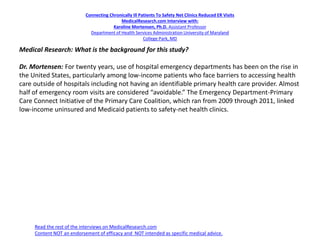 Connecting Chronically Ill Patients To Safety Net Clinics Reduced ER Visits
MedicalResearch.com Interview with:
Karoline Mortensen, Ph.D. Assistant Professor
Department of Health Services Administration University of Maryland
College Park, MD
Medical Research: What is the background for this study?
Dr. Mortensen: For twenty years, use of hospital emergency departments has been on the rise in
the United States, particularly among low-income patients who face barriers to accessing health
care outside of hospitals including not having an identifiable primary health care provider. Almost
half of emergency room visits are considered “avoidable.” The Emergency Department-Primary
Care Connect Initiative of the Primary Care Coalition, which ran from 2009 through 2011, linked
low-income uninsured and Medicaid patients to safety-net health clinics.
Read the rest of the interviews on MedicalResearch.com
Content NOT an endorsement of efficacy and NOT intended as specific medical advice.
 
