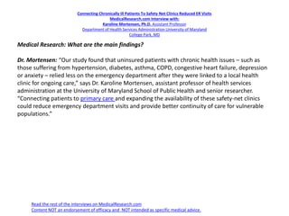 Connecting Chronically Ill Patients To Safety Net Clinics Reduced ER Visits
MedicalResearch.com Interview with:
Karoline Mortensen, Ph.D. Assistant Professor
Department of Health Services Administration University of Maryland
College Park, MD
Medical Research: What are the main findings?
Dr. Mortensen: “Our study found that uninsured patients with chronic health issues – such as
those suffering from hypertension, diabetes, asthma, COPD, congestive heart failure, depression
or anxiety – relied less on the emergency department after they were linked to a local health
clinic for ongoing care,” says Dr. Karoline Mortensen, assistant professor of health services
administration at the University of Maryland School of Public Health and senior researcher.
“Connecting patients to primary care and expanding the availability of these safety-net clinics
could reduce emergency department visits and provide better continuity of care for vulnerable
populations.”
Read the rest of the interviews on MedicalResearch.com
Content NOT an endorsement of efficacy and NOT intended as specific medical advice.
 