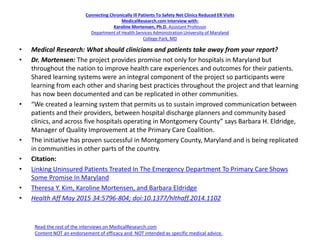Connecting Chronically Ill Patients To Safety Net Clinics Reduced ER Visits
MedicalResearch.com Interview with:
Karoline Mortensen, Ph.D. Assistant Professor
Department of Health Services Administration University of Maryland
College Park, MD
• Medical Research: What should clinicians and patients take away from your report?
• Dr. Mortensen: The project provides promise not only for hospitals in Maryland but
throughout the nation to improve health care experiences and outcomes for their patients.
Shared learning systems were an integral component of the project so participants were
learning from each other and sharing best practices throughout the project and that learning
has now been documented and can be replicated in other communities.
• “We created a learning system that permits us to sustain improved communication between
patients and their providers, between hospital discharge planners and community based
clinics, and across five hospitals operating in Montgomery County” says Barbara H. Eldridge,
Manager of Quality Improvement at the Primary Care Coalition.
• The initiative has proven successful in Montgomery County, Maryland and is being replicated
in communities in other parts of the country.
• Citation:
• Linking Uninsured Patients Treated In The Emergency Department To Primary Care Shows
Some Promise In Maryland
• Theresa Y. Kim, Karoline Mortensen, and Barbara Eldridge
• Health Aff May 2015 34:5796-804; doi:10.1377/hlthaff.2014.1102
Read the rest of the interviews on MedicalResearch.com
Content NOT an endorsement of efficacy and NOT intended as specific medical advice.
 