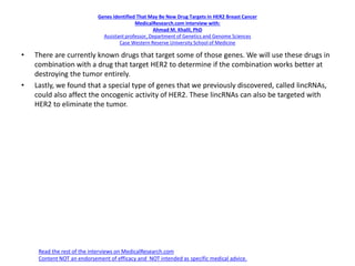 Genes Identified That May Be New Drug Targets In HER2 Breast Cancer
MedicalResearch.com Interview with:
Ahmad M. Khalil, PhD
Assistant professor, Department of Genetics and Genome Sciences
Case Western Reserve University School of Medicine
• There are currently known drugs that target some of those genes. We will use these drugs in
combination with a drug that target HER2 to determine if the combination works better at
destroying the tumor entirely.
• Lastly, we found that a special type of genes that we previously discovered, called lincRNAs,
could also affect the oncogenic activity of HER2. These lincRNAs can also be targeted with
HER2 to eliminate the tumor.
Read the rest of the interviews on MedicalResearch.com
Content NOT an endorsement of efficacy and NOT intended as specific medical advice.
 