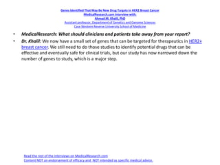 Genes Identified That May Be New Drug Targets In HER2 Breast Cancer
MedicalResearch.com Interview with:
Ahmad M. Khalil, PhD
Assistant professor, Department of Genetics and Genome Sciences
Case Western Reserve University School of Medicine
• MedicalResearch: What should clinicians and patients take away from your report?
• Dr. Khalil: We now have a small set of genes that can be targeted for therapeutics in HER2+
breast cancer. We still need to do those studies to identify potential drugs that can be
effective and eventually safe for clinical trials, but our study has now narrowed down the
number of genes to study, which is a major step.
Read the rest of the interviews on MedicalResearch.com
Content NOT an endorsement of efficacy and NOT intended as specific medical advice.
 