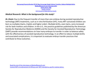 Decreasing Financial Burden Of IVF May Encourage Single Embryo Transfers, Reduce Multiple Births
MedicalResearch.com Interview with:
Dmitry Kissin, MD
Health scientist
CDC Division of Reproductive Health
Medical Research: What is the background for this study?
Dr. Kissin: Due to the frequent transfer of more than one embryo during assisted reproductive
technology (ART) treatments, such as in vitro fertilization (IVF), many ART-conceived children are
born as multiples (twins, triplets and higher order). Multiple births, even twins, carry increased
risk for both mothers and children. In the U.S., the practice guidelines published by the American
Society for Reproductive Medicine (ASRM) and the Society for Assisted Reproductive Technology
(SART) provide recommendations on how many embryos to transfer in order to balance safety
with the effectiveness of assisted reproductive technology. In an effort to reduce multiple births
and associated complications, it is important to evaluate embryo transfer practices that
contribute to these outcomes.
Read the rest of the interviews on MedicalResearch.com
Content NOT an endorsement of efficacy and NOT intended as specific medical advice.
 