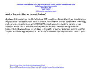 Decreasing Financial Burden Of IVF May Encourage Single Embryo Transfers, Reduce Multiple Births
MedicalResearch.com Interview with:
Dmitry Kissin, MD
Health scientist
CDC Division of Reproductive Health
Medical Research: What are the main findings?
Dr. Kissin: Using data from the CDC’s National ART Surveillance System (NASS), we found that the
majority of ART-related multiple births in the U.S. resulted from assisted reproductive technology
cycles practiced in accordance with ASRM/SART guidelines and involved the transfer of two
embryos. Almost half of ART-related multiple births resulted from transferring two fresh
blastocysts (embryos cultured for 5/6 days) to favorable- or average-prognosis patients less than
35 years and donor-egg recipients, or two frozen/thawed embryos to patients less than 35 years.
Read the rest of the interviews on MedicalResearch.com
Content NOT an endorsement of efficacy and NOT intended as specific medical advice.
 
