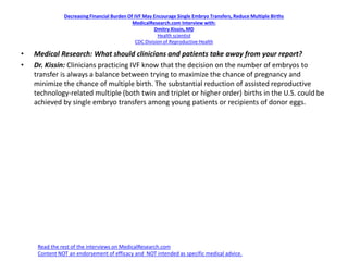 Decreasing Financial Burden Of IVF May Encourage Single Embryo Transfers, Reduce Multiple Births
MedicalResearch.com Interview with:
Dmitry Kissin, MD
Health scientist
CDC Division of Reproductive Health
• Medical Research: What should clinicians and patients take away from your report?
• Dr. Kissin: Clinicians practicing IVF know that the decision on the number of embryos to
transfer is always a balance between trying to maximize the chance of pregnancy and
minimize the chance of multiple birth. The substantial reduction of assisted reproductive
technology-related multiple (both twin and triplet or higher order) births in the U.S. could be
achieved by single embryo transfers among young patients or recipients of donor eggs.
Read the rest of the interviews on MedicalResearch.com
Content NOT an endorsement of efficacy and NOT intended as specific medical advice.
 