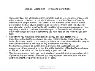 Medical Disclaimer | Terms and Conditions
• The contents of the MedicalResearch.com Site, such as text, graphics, images, and
other material contained on the MedicalResearch.com Site ("Content") are for
informational purposes only. The Content is not intended to be a substitute for
professional medical advice, diagnosis, or treatment. Always seek the advice of
your physician or other qualified health provider with any questions you may have
regarding a medical condition. Never disregard professional medical advice or
delay in seeking it because of something you have read on the Hemodialysis.com
Site!
• If you think you may have a medical emergency, call your doctor or 911
immediately. MedicalResearch.com does not recommend or endorse any specific
tests, physicians, products, procedures, opinions, or other information that may be
mentioned on the Site. Reliance on any information provided by
MedicalResearch.com or other Eminent Domains Inc (EDI) websites, EDI
employees, others appearing on the Site at the invitation of MedicalResearch.com
or EDI, or other visitors to the Site is solely at your own risk.
• The Site may contain health- or medical-related materials that are sexually explicit.
If you find these materials offensive, you may not want to use our Site. The Site
and the Content are provided on an "as is" basis.
Read more interviews on
MedicalResearch.com
 