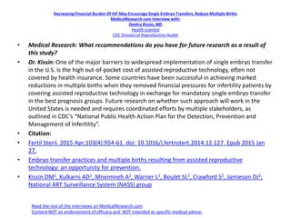 Decreasing Financial Burden Of IVF May Encourage Single Embryo Transfers, Reduce Multiple Births
MedicalResearch.com Interview with:
Dmitry Kissin, MD
Health scientist
CDC Division of Reproductive Health
• Medical Research: What recommendations do you have for future research as a result of
this study?
• Dr. Kissin: One of the major barriers to widespread implementation of single embryo transfer
in the U.S. is the high out-of-pocket cost of assisted reproductive technology, often not
covered by health insurance. Some countries have been successful in achieving marked
reductions in multiple births when they removed financial pressures for infertility patients by
covering assisted reproductive technology in exchange for mandatory single embryo transfer
in the best prognosis groups. Future research on whether such approach will work in the
United States is needed and requires coordinated efforts by multiple stakeholders, as
outlined in CDC’s “National Public Health Action Plan for the Detection, Prevention and
Management of Infertility”.
• Citation:
• Fertil Steril. 2015 Apr;103(4):954-61. doi: 10.1016/j.fertnstert.2014.12.127. Epub 2015 Jan
27.
• Embryo transfer practices and multiple births resulting from assisted reproductive
technology: an opportunity for prevention.
• Kissin DM1, Kulkarni AD2, Mneimneh A2, Warner L2, Boulet SL2, Crawford S2, Jamieson DJ2;
National ART Surveillance System (NASS) group
Read the rest of the interviews on MedicalResearch.com
Content NOT an endorsement of efficacy and NOT intended as specific medical advice.
 