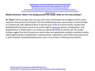Timely Pertussis Vaccination Important For Preventing Infant Deaths
MedicalResearch.com Interview with: Tejpratap S.P. Tiwari, MD
Meningitis and Bacterial Vaccine Preventable Diseases Branch
Division of Bacterial Diseases National Center for Immunization and Respiratory Diseases
Division of Global HIV/AIDS, Center for Global Health Centers for Disease Control and Prevention,
Atlanta, Georgia
Medical Research: What is the background for this study? What are the main findings?
Dr. Tiwari: Infants younger than one year old in the United States are at highest risk for severe
outcomes from pertussis and death. The first childhood pertussis vaccine dose is recommended
at 2 months old, with additional doses in the first year of life at 4 and 6 months. Studies have
established that pertussis vaccines can protect against pertussis disease, complications, and
hospitalization in infants when 1 to 3 doses are administered by six months old. This study’s
findings suggest that the first pertussis vaccine dose and appropriate antibiotic treatment protect
infants against death, hospitalization, and pneumonia. Improved on-time infant vaccination (at 2,
4, and 6 months) could potentially prevent up to 1 out of every 4 infant pertussis deaths.
Read the rest of the interviews on MedicalResearch.com
Content NOT an endorsement of efficacy and NOT intended as specific medical advice.
 