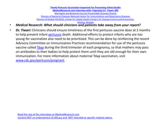Timely Pertussis Vaccination Important For Preventing Infant Deaths
MedicalResearch.com Interview with: Tejpratap S.P. Tiwari, MD
Meningitis and Bacterial Vaccine Preventable Diseases Branch
Division of Bacterial Diseases National Center for Immunization and Respiratory Diseases
Division of Global HIV/AIDS, Center for Global Health Centers for Disease Control and Prevention,
Atlanta, Georgia
• Medical Research: What should clinicians and patients take away from your report?
• Dr. Tiwari: Clinicians should ensure timeliness of the first pertussis vaccine dose at 2 months
to help prevent infant pertussis death. Additional efforts to protect infants who are too
young for vaccination also need to be prioritized. This can be done by reinforcing the recent
Advisory Committee on Immunization Practices recommendation for use of the pertussis
vaccine called Tdap during the third trimester of each pregnancy, so that mothers may pass
on antibodies to their babies to help protect them until they are old enough for their own
immunization. For more information about maternal Tdap vaccination, visit
www.cdc.gov/pertussis/pregnant.
Read the rest of the interviews on MedicalResearch.com
Content NOT an endorsement of efficacy and NOT intended as specific medical advice.
 