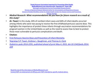 Timely Pertussis Vaccination Important For Preventing Infant Deaths
MedicalResearch.com Interview with: Tejpratap S.P. Tiwari, MD
Meningitis and Bacterial Vaccine Preventable Diseases Branch
Division of Bacterial Diseases National Center for Immunization and Respiratory Diseases
Division of Global HIV/AIDS, Center for Global Health Centers for Disease Control and Prevention,
Atlanta, Georgia
• Medical Research: What recommendations do you have for future research as a result of
this study?
• Dr. Tiwari: In this study, 24% of nonfatal infant cases and 64% of infant deaths occurred
among infants who were too young to receive the first childhood pertussis vaccine dose. This
highlights the importance of protect these infants through vaccination recommendations for
pregnant women in the United States as well as the need to assess how to best to protect
those most vulnerable to pertussis complications and death.
• Citation:
• First Pertussis Vaccine Dose and Prevention of Infant Mortality
• Tejpratap S.P. Tiwari, Andrew L. Baughman, and Thomas A. Clark
• Pediatrics peds.2014-2291; published ahead of print May 4, 2015, doi:10.1542/peds.2014-
229
Read the rest of the interviews on MedicalResearch.com
Content NOT an endorsement of efficacy and NOT intended as specific medical advice.
 