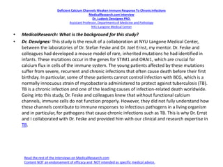 Deficient Calcium Channels Weaken Immune Response To ChronicInfections
MedicalResearch.com Interview
Dr. Ludovic Desvignes PhD.
Assistant Professor, Departments of Medicine and Pathology
NYU Langone Medical Center
• MedicalResearch: What is the background for this study?
• Dr. Desvignes: This study is the result of a collaboration at NYU Langone Medical Center,
between the laboratories of Dr. Stefan Feske and Dr. Joel Ernst, my mentor. Dr. Feske and
colleagues had developed a mouse model of rare, inherited mutations he had identified in
infants. These mutations occur in the genes for STIM1 and ORAI1, which are crucial for
calcium flux in cells of the immune system. The young patients affected by these mutations
suffer from severe, recurrent and chronic infections that often cause death before their first
birthday. In particular, some of these patients cannot control infection with BCG, which is a
normally innocuous strain of mycobacteria administered to protect against tuberculosis (TB).
TB is a chronic infection and one of the leading causes of infection-related death worldwide.
Going into this study, Dr. Feske and colleagues knew that without functional calcium
channels, immune cells do not function properly. However, they did not fully understand how
these channels contribute to immune responses to infectious pathogens in a living organism
and in particular, for pathogens that cause chronic infections such as TB. This is why Dr. Ernst
and I collaborated with Dr. Feske and provided him with our clinical and research expertise in
TB.
Read the rest of the interviews on MedicalResearch.com
Content NOT an endorsement of efficacy and NOT intended as specific medical advice.
 