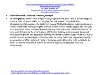 Deficient Calcium Channels Weaken Immune Response To ChronicInfections
MedicalResearch.com Interview
Dr. Ludovic Desvignes PhD.
Assistant Professor, Departments of Medicine and Pathology
NYU Langone Medical Center
• MedicalResearch: What are the main findings?
• Dr. Desvignes: Dr. Feske’s mice are genetically engineered to lack STIM1 in a certain type of
immune cells, known as T cells or T lymphocytes. We infected these mice with
Mycobacterium tuberculosis, the bacterium causing TB. Mycobacterium tuberculosis causes
chronic infection by manipulating the immune system even in healthy people. The first very
surprising result of our study was that mice lacking calcium flux in T cells handled acute TB
fairly well. Only during the chronic phase of infection did they become unable to control
mycobacterial growth and developed a strong inflammation in their lungs, which was due to
an infiltration by different types of immune cells, including T cells. We discovered that the
accumulation of STIM1-deficient T cells in the lungs resulted from the cells’ inability to die,
which is a normal mechanism to limit an immune response and prevent excessive
inflammation.
Read the rest of the interviews on MedicalResearch.com
Content NOT an endorsement of efficacy and NOT intended as specific medical advice.
 