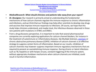Deficient Calcium Channels Weaken Immune Response To ChronicInfections
MedicalResearch.com Interview
Dr. Ludovic Desvignes PhD.
Assistant Professor, Departments of Medicine and Pathology
NYU Langone Medical Center
• MedicalResearch: What should clinicians and patients take away from your report?
• Dr. Desvignes: Our research is primarily aimed at understanding the fundamental
mechanisms of how calcium channels regulate the immune response to chronic inflammation
and infections, and we think that our findings may help other scientists to develop new drugs
and vaccines that improve immune responses to infections. Of course, we hope that this
study helps clinicians understand, and maybe treat, the infectious diseases observed in those
rare patients with mutations in STIM1 and ORAI1.
• From a drug discovery perspective, it is important to note that several pharmaceutical
companies are currently exploring applications for calcium channel blockers, for instance in
the treatment of autoimmune or inflammatory diseases, like Multiple Sclerosis, psoriasis or
chronic obstructive pulmonary disease (COPD). Inhibition of calcium channels is an effective
strategy to suppress certain forms of inflammation. Based on our results, inhibition of
calcium channels may however suppress important immune regulatory mechanisms that are
required to prevent an overwhelming immune response. During chronic or latent infections
such as TB, hepatitis or with herpes viruses, constant triggering of the immune system,
without appropriate shutdown mechanisms when calcium channels are inhibited, could
result in harmful inflammation.
Read the rest of the interviews on MedicalResearch.com
Content NOT an endorsement of efficacy and NOT intended as specific medical advice.
 