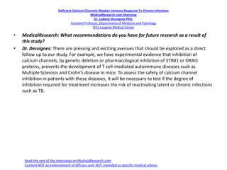 Deficient Calcium Channels Weaken Immune Response To ChronicInfections
MedicalResearch.com Interview
Dr. Ludovic Desvignes PhD.
Assistant Professor, Departments of Medicine and Pathology
NYU Langone Medical Center
• MedicalResearch: What recommendations do you have for future research as a result of
this study?
• Dr. Desvignes: There are pressing and exciting avenues that should be explored as a direct
follow up to our study. For example, we have experimental evidence that inhibition of
calcium channels, by genetic deletion or pharmacological inhibition of STIM1 or ORAI1
proteins, prevents the development of T cell-mediated autoimmune diseases such as
Multiple Sclerosis and Crohn’s disease in mice. To assess the safety of calcium channel
inhibition in patients with these diseases, it will be necessary to test if the degree of
inhibition required for treatment increases the risk of reactivating latent or chronic infections
such as TB.
Read the rest of the interviews on MedicalResearch.com
Content NOT an endorsement of efficacy and NOT intended as specific medical advice.
 
