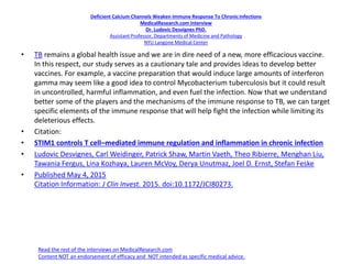 Deficient Calcium Channels Weaken Immune Response To ChronicInfections
MedicalResearch.com Interview
Dr. Ludovic Desvignes PhD.
Assistant Professor, Departments of Medicine and Pathology
NYU Langone Medical Center
• TB remains a global health issue and we are in dire need of a new, more efficacious vaccine.
In this respect, our study serves as a cautionary tale and provides ideas to develop better
vaccines. For example, a vaccine preparation that would induce large amounts of interferon
gamma may seem like a good idea to control Mycobacterium tuberculosis but it could result
in uncontrolled, harmful inflammation, and even fuel the infection. Now that we understand
better some of the players and the mechanisms of the immune response to TB, we can target
specific elements of the immune response that will help fight the infection while limiting its
deleterious effects.
• Citation:
• STIM1 controls T cell–mediated immune regulation and inflammation in chronic infection
• Ludovic Desvignes, Carl Weidinger, Patrick Shaw, Martin Vaeth, Theo Ribierre, Menghan Liu,
Tawania Fergus, Lina Kozhaya, Lauren McVoy, Derya Unutmaz, Joel D. Ernst, Stefan Feske
• Published May 4, 2015
Citation Information: J Clin Invest. 2015. doi:10.1172/JCI80273.
Read the rest of the interviews on MedicalResearch.com
Content NOT an endorsement of efficacy and NOT intended as specific medical advice.
 