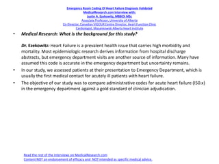 Emergency Room Coding Of Heart Failure Diagnosis Validated
MedicalResearch.com Interview with:
Justin A. Ezekowitz, MBBCh MSc
Associate Professor, University of Alberta
Co-Director, Canadian VIGOUR Centre Director, Heart Function Clinic
Cardiologist, Mazankowski Alberta Heart Institute
• Medical Research: What is the background for this study?
Dr. Ezekowitz: Heart Failure is a prevalent health issue that carries high morbidity and
mortality. Most epidemiologic research derives information from hospital discharge
abstracts, but emergency department visits are another source of information. Many have
assumed this code is accurate in the emergency department but uncertainty remains.
• In our study, we assessed patients at their presentation to Emergency Department, which is
usually the first medical contact for acutely ill patients with heart failure.
• The objective of our study was to compare administrative codes for acute heart failure (I50.x)
in the emergency department against a gold standard of clinician adjudication.
Read the rest of the interviews on MedicalResearch.com
Content NOT an endorsement of efficacy and NOT intended as specific medical advice.
 