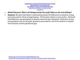 Hospitals Vary In Treatment Of 22-24 Week Preterm Infants
MedicalResearch.com Interview with:
Mr. Matthew A. Rysavy, B.S and Edward Bell, MD
Department of Pediatrics, University of Iowa
Iowa City, IA
• Medical Research: What is the background for this study? What are the main findings?
• Response: We were interested in understanding reasons for differences in outcomes among
extremely preterm infants among hospitals. This has been shown in many studies. We found
that differences among hospitals in whether treatment was initiated for infants born at very
early gestations (22, 23, 24 weeks’ gestation) accounted for a lot of the variation in hospital-
level outcomes at these gestational ages
Read the rest of the interviews on MedicalResearch.com
Content NOT an endorsement of efficacy and NOT intended as specific medical advice.
 