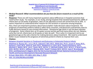 Hospitals Vary In Treatment Of 22-24 Week Preterm Infants
MedicalResearch.com Interview with:
Mr. Matthew A. Rysavy, B.S and Edward Bell, MD
Department of Pediatrics, University of Iowa
Iowa City, IA
• Medical Research: What recommendations do you have for future research as a result of this
study?
• Response: There are still many important questions about differences in hospital outcomes that
need further study. For example, in our study, among hospitals that initiated treatment for 100% of
infants born at 24 weeks of gestation, rates of risk-adjusted survival still varied from 42 to 70%. It
seems important to understand other reasons for the variation in outcomes among hospitals.
• Also, there are important questions about how to better make decisions about treatment. The
prognosis of extremely preterm infants is often fairly uncertain, and physicians and families have to
make decisions based on very limited information. Gestational age alone is not the best indicator
of prognosis. Some infants born at 22 weeks survive and do well and many others do not; likewise,
some but not all, infants born at 26 weeks or later do well. This is why it is important not to use
gestational age as the sole criterion for making decisions about treatment. We need to understand
better issues related to the prognosis of extremely preterm infants to improve their care.
• Citation:
• Between-Hospital Variation in Treatment and Outcomes in Extremely Preterm Infants
• Matthew A. Rysavy, B.S., Lei Li, Ph.D., Edward F. Bell, M.D., Abhik Das, Ph.D., Susan R. Hintz, M.D.,
Barbara J. Stoll, M.D., Betty R. Vohr, M.D., Waldemar A. Carlo, M.D., Seetha Shankaran, M.D.,
Michele C. Walsh, M.D., Jon E. Tyson, M.D., M.P.H., C. Michael Cotten, M.D., M.H.S., P. Brian Smith,
M.D., M.P.H., M.H.S., Jeffrey C. Murray, M.D., Tarah T. Colaizy, M.D., M.P.H., Jane E. Brumbaugh,
M.D., and Rosemary D. Higgins, M.D. for the Eunice Kennedy Shriver National Institute of Child
Health and Human Development Neonatal Research Network
• N Engl J Med 2015; 372:1801-1811 May 7, 2015
• DOI: 10.1056/NEJMoa1410689
Read the rest of the interviews on MedicalResearch.com
Content NOT an endorsement of efficacy and NOT intended as specific medical advice.
 
