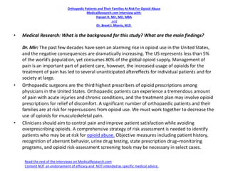 Orthopedic Patients and Their Families At Risk For Opioid Abuse
MedicalResearch.com Interview with:
Hassan R. Mir, MD, MBA
and
Dr. Brent J. Morris, M.D.
• Medical Research: What is the background for this study? What are the main findings?
Dr. Mir: The past few decades have seen an alarming rise in opioid use in the United States,
and the negative consequences are dramatically increasing. The US represents less than 5%
of the world’s population, yet consumes 80% of the global opioid supply. Management of
pain is an important part of patient care, however, the increased usage of opioids for the
treatment of pain has led to several unanticipated aftereffects for individual patients and for
society at large.
• Orthopaedic surgeons are the third highest prescribers of opioid prescriptions among
physicians in the United States. Orthopaedic patients can experience a tremendous amount
of pain with acute injuries and chronic conditions, and the treatment plan may involve opioid
prescriptions for relief of discomfort. A significant number of orthopaedic patients and their
families are at risk for repercussions from opioid use. We must work together to decrease the
use of opioids for musculoskeletal pain.
• Clinicians should aim to control pain and improve patient satisfaction while avoiding
overprescribing opioids. A comprehensive strategy of risk assessment is needed to identify
patients who may be at risk for opioid abuse. Objective measures including patient history,
recognition of aberrant behavior, urine drug testing, state prescription drug–monitoring
programs, and opioid risk-assessment screening tools may be necessary in select cases.
Read the rest of the interviews on MedicalResearch.com
Content NOT an endorsement of efficacy and NOT intended as specific medical advice.
 
