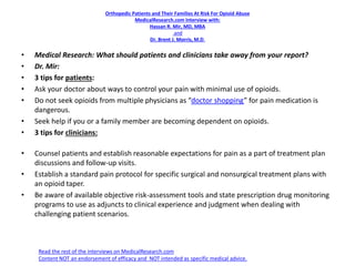 Orthopedic Patients and Their Families At Risk For Opioid Abuse
MedicalResearch.com Interview with:
Hassan R. Mir, MD, MBA
and
Dr. Brent J. Morris, M.D.
• Medical Research: What should patients and clinicians take away from your report?
• Dr. Mir:
• 3 tips for patients:
• Ask your doctor about ways to control your pain with minimal use of opioids.
• Do not seek opioids from multiple physicians as “doctor shopping” for pain medication is
dangerous.
• Seek help if you or a family member are becoming dependent on opioids.
• 3 tips for clinicians:
• Counsel patients and establish reasonable expectations for pain as a part of treatment plan
discussions and follow-up visits.
• Establish a standard pain protocol for specific surgical and nonsurgical treatment plans with
an opioid taper.
• Be aware of available objective risk-assessment tools and state prescription drug monitoring
programs to use as adjuncts to clinical experience and judgment when dealing with
challenging patient scenarios.
Read the rest of the interviews on MedicalResearch.com
Content NOT an endorsement of efficacy and NOT intended as specific medical advice.
 
