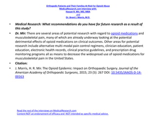 Orthopedic Patients and Their Families At Risk For Opioid Abuse
MedicalResearch.com Interview with:
Hassan R. Mir, MD, MBA
and
Dr. Brent J. Morris, M.D.
• Medical Research: What recommendations do you have for future research as a result of
this study?
• Dr. Mir: There are several areas of potential research with regard to opioid medications and
musculoskeletal pain, many of which are already underway looking at the potential
detrimental effects of opioid medications on clinical outcomes. Other areas for potential
research include alternative multi-modal pain control regimens, clinician education, patient
education, electronic health records, clinical practice guidelines, and prescription drug
monitoring programs all as means to decrease the widespread use of opioid medications for
musculoskeletal pain in the United States.
• Citation:
• J. Morris, H. R. Mir. The Opioid Epidemic: Impact on Orthopaedic Surgery. Journal of the
American Academy of Orthopaedic Surgeons, 2015; 23 (5): 267 DOI: 10.5435/JAAOS-D-14-
00163
Read the rest of the interviews on MedicalResearch.com
Content NOT an endorsement of efficacy and NOT intended as specific medical advice.
 