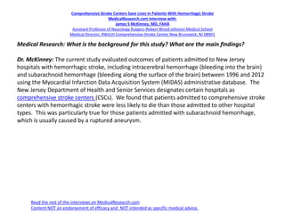 Comprehensive Stroke Centers Save Lives In Patients With Hemorrhagic Stroke
MedicalResearch.com Interview with:
James S McKinney, MD, FAHA
Assistant Professor of Neurology Rutgers-Robert Wood Johnson Medical School
Medical Director, RWJUH Comprehensive Stroke Center New Brunswick, NJ 08901
Medical Research: What is the background for this study? What are the main findings?
Dr. McKinney: The current study evaluated outcomes of patients admitted to New Jersey
hospitals with hemorrhagic stroke, including intracerebral hemorrhage (bleeding into the brain)
and subarachnoid hemorrhage (bleeding along the surface of the brain) between 1996 and 2012
using the Myocardial Infarction Data Acquisition System (MIDAS) administrative database. The
New Jersey Department of Health and Senior Services designates certain hospitals as
comprehensive stroke centers (CSCs). We found that patients admitted to comprehensive stroke
centers with hemorrhagic stroke were less likely to die than those admitted to other hospital
types. This was particularly true for those patients admitted with subarachnoid hemorrhage,
which is usually caused by a ruptured aneurysm.
Read the rest of the interviews on MedicalResearch.com
Content NOT an endorsement of efficacy and NOT intended as specific medical advice.
 