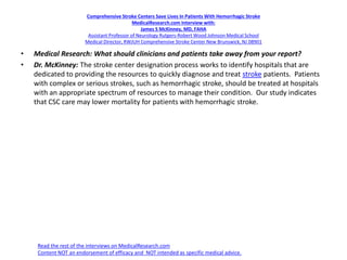 Comprehensive Stroke Centers Save Lives In Patients With Hemorrhagic Stroke
MedicalResearch.com Interview with:
James S McKinney, MD, FAHA
Assistant Professor of Neurology Rutgers-Robert Wood Johnson Medical School
Medical Director, RWJUH Comprehensive Stroke Center New Brunswick, NJ 08901
• Medical Research: What should clinicians and patients take away from your report?
• Dr. McKinney: The stroke center designation process works to identify hospitals that are
dedicated to providing the resources to quickly diagnose and treat stroke patients. Patients
with complex or serious strokes, such as hemorrhagic stroke, should be treated at hospitals
with an appropriate spectrum of resources to manage their condition. Our study indicates
that CSC care may lower mortality for patients with hemorrhagic stroke.
Read the rest of the interviews on MedicalResearch.com
Content NOT an endorsement of efficacy and NOT intended as specific medical advice.
 
