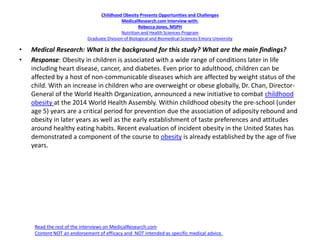 Childhood Obesity Presents Opportunities and Challenges
MedicalResearch.com Interview with:
Rebecca Jones, MSPH
Nutrition and Health Sciences Program
Graduate Division of Biological and Biomedical Sciences Emory University
• Medical Research: What is the background for this study? What are the main findings?
• Response: Obesity in children is associated with a wide range of conditions later in life
including heart disease, cancer, and diabetes. Even prior to adulthood, children can be
affected by a host of non-communicable diseases which are affected by weight status of the
child. With an increase in children who are overweight or obese globally, Dr. Chan, Director-
General of the World Health Organization, announced a new initiative to combat childhood
obesity at the 2014 World Health Assembly. Within childhood obesity the pre-school (under
age 5) years are a critical period for prevention due the association of adiposity rebound and
obesity in later years as well as the early establishment of taste preferences and attitudes
around healthy eating habits. Recent evaluation of incident obesity in the United States has
demonstrated a component of the course to obesity is already established by the age of five
years.
Read the rest of the interviews on MedicalResearch.com
Content NOT an endorsement of efficacy and NOT intended as specific medical advice.
 