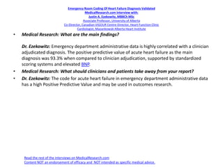 Emergency Room Coding Of Heart Failure Diagnosis Validated
MedicalResearch.com Interview with:
Justin A. Ezekowitz, MBBCh MSc
Associate Professor, University of Alberta
Co-Director, Canadian VIGOUR Centre Director, Heart Function Clinic
Cardiologist, Mazankowski Alberta Heart Institute
• Medical Research: What are the main findings?
Dr. Ezekowitz: Emergency department administrative data is highly correlated with a clinician
adjudicated diagnosis. The positive predictive value of acute heart failure as the main
diagnosis was 93.3% when compared to clinician adjudication, supported by standardized
scoring systems and elevated BNP.
• Medical Research: What should clinicians and patients take away from your report?
• Dr. Ezekowitz: The code for acute heart failure in emergency department administrative data
has a high Positive Predictive Value and may be used in outcomes research.
Read the rest of the interviews on MedicalResearch.com
Content NOT an endorsement of efficacy and NOT intended as specific medical advice.
 