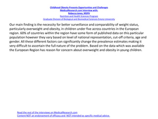 Childhood Obesity Presents Opportunities and Challenges
MedicalResearch.com Interview with:
Rebecca Jones, MSPH
Nutrition and Health Sciences Program
Graduate Division of Biological and Biomedical Sciences Emory University
Our main finding is the necessity for better surveillance and comparability of weight status,
particularly overweight and obesity, in children under five across countries in the European
region. 60% of countries within the region have some form of published data on this particular
population however they vary based on level of national representation, cut-off criteria, age and
gender. All these different factors can significantly change the prevalence estimates making it
very difficult to ascertain the full nature of the problem. Based on the data which was available
the European Region has reason for concern about overweight and obesity in young children.
Read the rest of the interviews on MedicalResearch.com
Content NOT an endorsement of efficacy and NOT intended as specific medical advice.
 