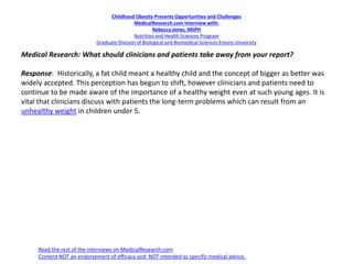 Childhood Obesity Presents Opportunities and Challenges
MedicalResearch.com Interview with:
Rebecca Jones, MSPH
Nutrition and Health Sciences Program
Graduate Division of Biological and Biomedical Sciences Emory University
Medical Research: What should clinicians and patients take away from your report?
Response: Historically, a fat child meant a healthy child and the concept of bigger as better was
widely accepted. This perception has begun to shift, however clinicians and patients need to
continue to be made aware of the importance of a healthy weight even at such young ages. It is
vital that clinicians discuss with patients the long-term problems which can result from an
unhealthy weight in children under 5.
Read the rest of the interviews on MedicalResearch.com
Content NOT an endorsement of efficacy and NOT intended as specific medical advice.
 