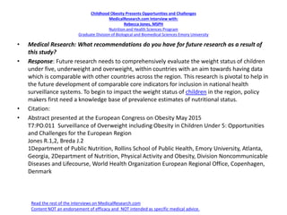Childhood Obesity Presents Opportunities and Challenges
MedicalResearch.com Interview with:
Rebecca Jones, MSPH
Nutrition and Health Sciences Program
Graduate Division of Biological and Biomedical Sciences Emory University
• Medical Research: What recommendations do you have for future research as a result of
this study?
• Response: Future research needs to comprehensively evaluate the weight status of children
under five, underweight and overweight, within countries with an aim towards having data
which is comparable with other countries across the region. This research is pivotal to help in
the future development of comparable core indicators for inclusion in national health
surveillance systems. To begin to impact the weight status of children in the region, policy
makers first need a knowledge base of prevalence estimates of nutritional status.
• Citation:
• Abstract presented at the European Congress on Obesity May 2015
T7:PO.011 Surveillance of Overweight including Obesity in Children Under 5: Opportunities
and Challenges for the European Region
Jones R.1,2, Breda J.2
1Department of Public Nutrition, Rollins School of Public Health, Emory University, Atlanta,
Georgia, 2Department of Nutrition, Physical Activity and Obesity, Division Noncommunicable
Diseases and Lifecourse, World Health Organization European Regional Office, Copenhagen,
Denmark
Read the rest of the interviews on MedicalResearch.com
Content NOT an endorsement of efficacy and NOT intended as specific medical advice.
 