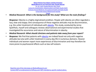 Obese Patients Face Stigma and Discrimination
MedicalResearch.com Interview with: Claudia Sikorski
Dr. rer. med. Claudia Sikorski, Dipl.-Psych.
Institut für Sozialmedizin, Arbeitsmedizin und Public Health (ISAP)
Institute of Social Medicine, Occupational Health and Public Health
Universität Leipzig, Medizinische Fakultät
Leipzig
• Medical Research: What is the background for this study? What are the main findings?
Response: Obesity is a highly stigmatized condition. People with obesity are often regarded a
lazy, slow and sloppy. One consequence of these negative attitudes may be discrimination,
e.g. the unfair treatment of individuals with obesity. This study, conducted by Jenny
Spahlholz, myself and colleagues reviews observational and experimental studies that
investigated the occurrence and nature of discrimination in obesity.
• Medical Research: What should clinicians and patients take away from your report?
• Response: We find that patients with obesity are indeed faced not only with negative
attitudes but also with unfair treatment in every-day life in numerous domains. Heavier
individuals and women report more experiences of discrimination and may therefore be
more prone to psychosocial effects such as low self-esteem.
Read the rest of the interviews on MedicalResearch.com
Content NOT an endorsement of efficacy and NOT intended as specific medical advice.
 