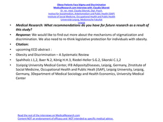 Obese Patients Face Stigma and Discrimination
MedicalResearch.com Interview with: Claudia Sikorski
Dr. rer. med. Claudia Sikorski, Dipl.-Psych.
Institut für Sozialmedizin, Arbeitsmedizin und Public Health (ISAP)
Institute of Social Medicine, Occupational Health and Public Health
Universität Leipzig, Medizinische Fakultät
Leipzig
• Medical Research: What recommendations do you have for future research as a result of
this study?
• Response: We would like to find out more about the mechanisms of stigmatization and
discrimination. We also need to re-think legislative protection for individuals with obesity.
• Citation:
• upcoming ECO abstract :
• Obesity and Discrimination – A Systematic Review
• Spahlholz J.1,2, Baer N.2, König H.H.3, Riedel-Heller S.G.2, Sikorski C.1,2
• 1Leipzig University Medical Center, IFB AdiposityDiseases, Leipzig, Germany, 2Institute of
Social Medicine, Occupational Health and Public Healt (ISAP), Leipzig University, Leipzig,
Germany, 3Department of Medical Sociology and Health Economics, University Medical
Center
Read the rest of the interviews on MedicalResearch.com
Content NOT an endorsement of efficacy and NOT intended as specific medical advice.
 