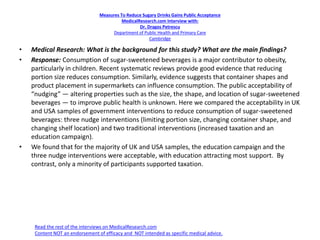 Measures To Reduce Sugary Drinks Gains Public Acceptance
MedicalResearch.com Interview with:
Dr. Dragos Petrescu
Department of Public Health and Primary Care
Cambridge
• Medical Research: What is the background for this study? What are the main findings?
• Response: Consumption of sugar-sweetened beverages is a major contributor to obesity,
particularly in children. Recent systematic reviews provide good evidence that reducing
portion size reduces consumption. Similarly, evidence suggests that container shapes and
product placement in supermarkets can influence consumption. The public acceptability of
“nudging” — altering properties such as the size, the shape, and location of sugar-sweetened
beverages — to improve public health is unknown. Here we compared the acceptability in UK
and USA samples of government interventions to reduce consumption of sugar-sweetened
beverages: three nudge interventions (limiting portion size, changing container shape, and
changing shelf location) and two traditional interventions (increased taxation and an
education campaign).
• We found that for the majority of UK and USA samples, the education campaign and the
three nudge interventions were acceptable, with education attracting most support. By
contrast, only a minority of participants supported taxation.
Read the rest of the interviews on MedicalResearch.com
Content NOT an endorsement of efficacy and NOT intended as specific medical advice.
 