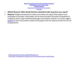 Measures To Reduce Sugary Drinks Gains Public Acceptance
MedicalResearch.com Interview with:
Dr. Dragos Petrescu
Department of Public Health and Primary Care
Cambridge
• Medical Research: What should clinicians and patients take away from your report?
• Response: Nudge interventions to reduce consumption of sugary drinks appear to be
acceptable to the public. Policymakers can be reassured about the public acceptability of
nudging to reduce sugar-sweetened beverages consumption; however our results suggest
taxation to lower consumption would not be popular with the majority of both the UK and
US populations.
Read the rest of the interviews on MedicalResearch.com
Content NOT an endorsement of efficacy and NOT intended as specific medical advice.
 