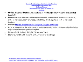 Measures To Reduce Sugary Drinks Gains Public Acceptance
MedicalResearch.com Interview with:
Dr. Dragos Petrescu
Department of Public Health and Primary Care
Cambridge
• Medical Research: What recommendations do you have for future research as a result of
this study?
• Response: Future research is needed to explore how best to communicate to the public in
order to increase support for unpopular but likely effective policies, such as increased
taxation.
• Citation: Abstract presented at the European Congress on Obesity
• Public acceptability in the UK and USA of nudging to reduce obesity: The example of reducing
sugar-sweetened beverages consumption
• Petrescu D.C.1, Hollands G.J.1, Ng Y.1, Marteau T.M.1
• 1Behaviour and Health Research Unit, University of Cambridge
Read the rest of the interviews on MedicalResearch.com
Content NOT an endorsement of efficacy and NOT intended as specific medical advice.
 