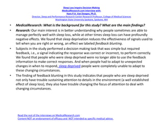 Sleep Loss Impairs Decision Making
MedicalResearch.com Interview with:
Hans P.A. Van Dongen, Ph.D.
Director, Sleep and Performance Research Center Research Professor, College of Medical Sciences
Washington State University Spokane, Spokane, WA
• MedicalResearch: What is the background for this study? What are the main findings?
• Research: Our main interest is in better understanding why people sometimes are able to
manage perfectly well with sleep loss, while at other times sleep loss can have profoundly
negative effects. We found that sleep deprivation reduces the effectiveness of signals used to
tell when you are right or wrong, an effect we labeled feedback blunting.
• Subjects in the study performed a decision making task that was simple but required
feedback, i.e., a signal indicating the response was correct or incorrect, to perform correctly.
We found that people who were sleep deprived were no longer able to use the feedback
information to make correct responses. And when people had to adapt to unexpected
changes in when to respond, sleep deprived people were completely unable to adapt to
these changing circumstances.
• The finding of feedback blunting in this study indicates that people who are sleep deprived
not only have trouble sustaining attention to details in the environment (a well established
effect of sleep loss), they also have trouble changing the focus of attention to deal with
changing circumstances.
Read the rest of the interviews on MedicalResearch.com
Content NOT an endorsement of efficacy and NOT intended as specific medical advice.
 