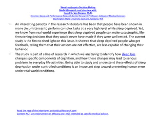 Sleep Loss Impairs Decision Making
MedicalResearch.com Interview with:
Hans P.A. Van Dongen, Ph.D.
Director, Sleep and Performance Research Center Research Professor, College of Medical Sciences
Washington State University Spokane, Spokane, WA
• An interesting paradox in the research literature has been that people have been shown in
many circumstances to perform complex tasks at a very high level while sleep deprived. Yet,
we know from real-world experience that sleep deprived people can make catastrophic, life-
threatening decisions that they would never have made if they were well rested. The current
study is the first to shed light on this issue. It showed that sleep deprived people who get
feedback, telling them that their actions are not effective, are less capable of changing their
behavior.
• The study is part of a line of research in which we are trying to identify how sleep loss
changes specific components of cognition, and how these changes may lead to serious
problems in everyday life activities. Being able to study and understand these effects of sleep
deprivation under controlled conditions is an important step toward preventing human error
under real world conditions.
Read the rest of the interviews on MedicalResearch.com
Content NOT an endorsement of efficacy and NOT intended as specific medical advice.
 