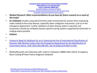 Emergency Room Coding Of Heart Failure Diagnosis Validated
MedicalResearch.com Interview with:
Justin A. Ezekowitz, MBBCh MSc
Associate Professor, University of Alberta
Co-Director, Canadian VIGOUR Centre Director, Heart Function Clinic
Cardiologist, Mazankowski Alberta Heart Institute
• Medical Research: What recommendations do you have for future research as a result of
this study?
• Dr. Ezekowitz: Studies using administrative codes should exercise caution when evaluating
codes related to the acute disease, especially when a diagnosis may evolve, such as in the
emergency department. Further validation of other disease states is required, and
researchers should use validated, disease-specific scoring systems supported by biomarker or
imaging where possible.
• Citation:
•
• Frolova N, Bakal JA, McAlister FA, et al. Assessing the Use of International Classification of
Diseases-10th Revision Codes From the Emergency Department for the Identification of
Acute Heart Failure. JCHF. 2015;3(5):386-391. doi:10.1016/j.jchf.2014.11.010.
•
• MedicalResearch.com Interview with: Justin A. Ezekowitz, MBBCh MSc (2015). Emergency
Room Coding Of Heart Failure Diagnosis Validated
Read the rest of the interviews on MedicalResearch.com
Content NOT an endorsement of efficacy and NOT intended as specific medical advice.
 
