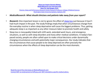 Sleep Loss Impairs Decision Making
MedicalResearch.com Interview with:
Hans P.A. Van Dongen, Ph.D.
Director, Sleep and Performance Research Center Research Professor, College of Medical Sciences
Washington State University Spokane, Spokane, WA
• MedicalResearch: What should clinicians and patients take away from your report?
• Research: One important lesson is not to ignore the effect of sleep loss just because it hasn’t
had much impact in the past. The study findings imply that when circumstances change from
the everyday routine is when sleep deprivation will cause the biggest problems. Thus, getting
adequate sleep is as important as any other measure taken to promote health and safety.
• Sleep loss is inescapably linked with shift work, extended work hours, and emergency
situations, as well as with sleep disorders and many other medical conditions. In today’s fast-
paced society, people are often called upon to make critical decisions under dynamically
changing circumstances and with potentially major consequences. Our study indicates that
the circumstances that cause people to be sleep deprived are often precisely the
circumstances when the effects of sleep deprivation can be the most dramatic.
Read the rest of the interviews on MedicalResearch.com
Content NOT an endorsement of efficacy and NOT intended as specific medical advice.
 