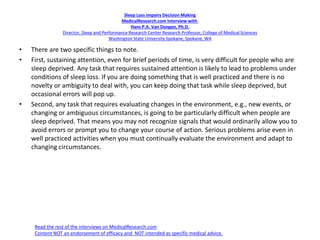 Sleep Loss Impairs Decision Making
MedicalResearch.com Interview with:
Hans P.A. Van Dongen, Ph.D.
Director, Sleep and Performance Research Center Research Professor, College of Medical Sciences
Washington State University Spokane, Spokane, WA
• There are two specific things to note.
• First, sustaining attention, even for brief periods of time, is very difficult for people who are
sleep deprived. Any task that requires sustained attention is likely to lead to problems under
conditions of sleep loss. If you are doing something that is well practiced and there is no
novelty or ambiguity to deal with, you can keep doing that task while sleep deprived, but
occasional errors will pop up.
• Second, any task that requires evaluating changes in the environment, e.g., new events, or
changing or ambiguous circumstances, is going to be particularly difficult when people are
sleep deprived. That means you may not recognize signals that would ordinarily allow you to
avoid errors or prompt you to change your course of action. Serious problems arise even in
well practiced activities when you must continually evaluate the environment and adapt to
changing circumstances.
Read the rest of the interviews on MedicalResearch.com
Content NOT an endorsement of efficacy and NOT intended as specific medical advice.
 