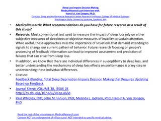 Sleep Loss Impairs Decision Making
MedicalResearch.com Interview with:
Hans P.A. Van Dongen, Ph.D.
Director, Sleep and Performance Research Center Research Professor, College of Medical Sciences
Washington State University Spokane, Spokane, WA
• MedicalResearch: What recommendations do you have for future research as a result of
this study?
• Research: Most conventional test used to measure the impact of sleep loss rely on either
subjective measures of sleepiness or objective measures of inability to sustain attention.
While useful, these approaches miss the importance of situations that demand attending to
signals to change our current pattern of behavior. Future research focusing on people’s
processing of feedback information can lead to improved assessment and prediction of
failures that can arise from sleep loss.
• In addition, we know that there are individual differences in susceptibility to sleep loss, and
better understanding the mechanisms of sleep loss effects on performance is a key step in
understanding these individual differences.
• Citation:
Feedback Blunting: Total Sleep Deprivation Impairs Decision Making that Requires Updating
Based on Feedback
• Journal Sleep: VOLUME 38, ISSUE 05
http://dx.doi.org/10.5665/sleep.4668
• Paul Whitney, PhD; John M. Hinson, PhD; Melinda L. Jackson, PhD; Hans P.A. Van Dongen,
PhD
Read the rest of the interviews on MedicalResearch.com
Content NOT an endorsement of efficacy and NOT intended as specific medical advice.
 
