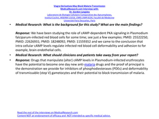 Viagra Derivatives May Block Malaria Transmission
MedicalResearch.com Interview with:
Dr. Gordon Langsley
Laboratoire de Biologie Cellulaire Comparative des Apicomplexes,
Institut Cochin, INSERM U1016, CNRS UMR 8104, Faculté de Medecine
Université Paris Descartes, Paris
• Medical Research: What is the background for this study? What are the main findings?
Response: We have been studying the role of cAMP-dependent PKA signaling in Plasmodium
falciparum-infected red blood cells for some time; see just a few examples: PMID: 25522250;
PMID: 22626931; PMID: 18248092; PMID: 11559352 and we came to the conclusion that
intra cellular cAMP levels regulate infected red blood cell deformability and adhesion to for
example, brain endothelial cells.
• Medical Research: What should clinicians and patients take away from your report?
• Response: Drugs that manipulate (alter) cAMP levels in Plasmodium-infected erythrocytes
have the potential to become one day new anti-malaria drugs and the proof of principal is
the demonstration we provide for inhibitors of phosphodiesterases (PDEs) and deformability
of transmissable (step V) gametocytes and their potential to block transmission of malaria.
Read the rest of the interviews on MedicalResearch.com
Content NOT an endorsement of efficacy and NOT intended as specific medical advice.
 