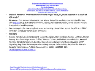 Viagra Derivatives May Block Malaria Transmission
MedicalResearch.com Interview with:
Dr. Gordon Langsley
Laboratoire de Biologie Cellulaire Comparative des Apicomplexes,
Institut Cochin, INSERM U1016, CNRS UMR 8104, Faculté de Medecine
Université Paris Descartes, Paris
• Medical Research: What recommendations do you have for future research as a result of
this study?
• Response: First, we do not propose that Viagra should be used as a transmission blocking
anti-malaria drug, but rather derivatives, lacking its erectile function, could become malaria
transmission blocking drugs.
• We envisage in the next couple of years performing clinical trials to test the efficacy of PDE
inhibitors to reduce transmission of malaria
• Citation:
• Ghania Ramdani, Bernina Naissant, Eloise Thompson, Florence Breil, Audrey Lorthiois, Florian
Dupuy, Ross Cummings, Yoann Duffier, Yolanda Corbett, Odile Mercereau-Puijalon, Kenneth
Vernick, Donatella Taramelli, David A. Baker, Gordon Langsley, Catherine Lavazec. cAMP-
Signalling Regulates Gametocyte-Infected Erythrocyte Deformability Required for Malaria
Parasite Transmission. PLOS Pathogens, 2015; 11 (5): e1004815 DOI:
10.1371/journal.ppat.1004815
Read the rest of the interviews on MedicalResearch.com
Content NOT an endorsement of efficacy and NOT intended as specific medical advice.
 