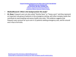 Frequent Emergency Department Users More Likely To Die Or Be Admitted
MedicalResearch.com Interview with:
Dr. Brian Rowe, MD, MSc, CCFP(EM), FCCP
Professor, Department of Emergency Medicine
University of Alberta, Edmonton, Alberta, Canada
• MedicalResearch: What is the background for this study?
• Dr. Rowe: Frequent users are also called “familiar faces” or “heavy users” and they represent
an important sub-group of patients in the emergency setting, with often complex needs that
contribute to overcrowding and excess health care costs. The evidence suggests that
frequent users account for up to one in 12 patients seeking emergency care, and for around
one in four of all visits.
Read the rest of the interviews on MedicalResearch.com
Content NOT an endorsement of efficacy and NOT intended as specific medical advice.
 