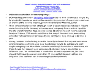 Frequent Emergency Department Users More Likely To Die Or Be Admitted
MedicalResearch.com Interview with:
Dr. Brian Rowe, MD, MSc, CCFP(EM), FCCP
Professor, Department of Emergency Medicine
University of Alberta, Edmonton, Alberta, Canada
• MedicalResearch: What are the main findings?
• Dr. Rowe: Frequent users of emergency department care are more than twice as likely to die,
be admitted to hospital, or require other outpatient treatment as infrequent users, concludes
an analysis of the available evidence, published in Emergency Medicine Journal.
• These conclusions are based on a thorough search of seven electronic databases of relevant
research relating to the frequency and outcomes of emergency department use by adults.
Out of a total of more than 4000 potential studies, 31 relevant research reports published
between 1990 and 2013 were included in the final analysis. Frequent users were variably
defined as visiting emergency care departments from four or more times up to 20 times a
year.
• Among the seven studies looking at deaths, the analysis showed that frequent attenders at
emergency care departments were more than twice as likely to die as those who rarely
sought emergency care. Most of the studies included hospital admission as an outcome, and
these showed that frequent users were around 2.5 times as likely to be admitted as
infrequent users. Ten studies looked at use of other hospital outpatient care, and these
showed that frequent users were more than 2.5 times as likely to require at least one
outpatient clinic after their visit to the emergency care department.
Read the rest of the interviews on MedicalResearch.com
Content NOT an endorsement of efficacy and NOT intended as specific medical advice.
 