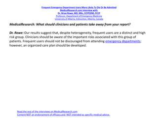 Frequent Emergency Department Users More Likely To Die Or Be Admitted
MedicalResearch.com Interview with:
Dr. Brian Rowe, MD, MSc, CCFP(EM), FCCP
Professor, Department of Emergency Medicine
University of Alberta, Edmonton, Alberta, Canada
MedicalResearch: What should clinicians and patients take away from your report?
Dr. Rowe: Our results suggest that, despite heterogeneity, frequent users are a distinct and high
risk group. Clinicians should be aware of the important risks associated with this group of
patients. Frequent users should not be discouraged from attending emergency departments;
however, an organized care plan should be developed.
Read the rest of the interviews on MedicalResearch.com
Content NOT an endorsement of efficacy and NOT intended as specific medical advice.
 