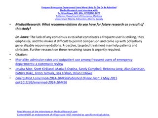 Frequent Emergency Department Users More Likely To Die Or Be Admitted
MedicalResearch.com Interview with:
Dr. Brian Rowe, MD, MSc, CCFP(EM), FCCP
Professor, Department of Emergency Medicine
University of Alberta, Edmonton, Alberta, Canada
• MedicalResearch: What recommendations do you have for future research as a result of
this study?
Dr. Rowe: The lack of any consensus as to what constitutes a frequent user is striking, they
emphasize, and this makes it difficult to permit comparison and come up with potentially
generalizable recommendations. Proactive, targeted treatment may help patients and
clinicians. Further research on these remaining issues is urgently required.
• Citation:
• Mortality, admission rates and outpatient use among frequent users of emergency
departments: a systematic review
• Jessica Moe, Scott Kirkland, Maria B Ospina, Sandy Campbell, Rebecca Long, Alan Davidson,
Patrick Duke, Tomo Tamura, Lisa Trahan, Brian H Rowe
• Emerg Med J emermed-2014-204496Published Online First: 7 May 2015
doi:10.1136/emermed-2014-204496
Read the rest of the interviews on MedicalResearch.com
Content NOT an endorsement of efficacy and NOT intended as specific medical advice.
 