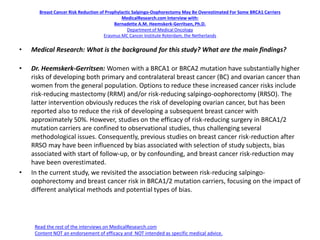 Breast Cancer Risk Reduction of Prophylactic Salpingo-Oophorectomy May Be Overestimated For Some BRCA1 Carriers
MedicalResearch.com Interview with:
Bernadette A.M. Heemskerk-Gerritsen, Ph.D.
Department of Medical Oncology
Erasmus MC Cancer Institute Roterdam, the Netherlands
• Medical Research: What is the background for this study? What are the main findings?
• Dr. Heemskerk-Gerritsen: Women with a BRCA1 or BRCA2 mutation have substantially higher
risks of developing both primary and contralateral breast cancer (BC) and ovarian cancer than
women from the general population. Options to reduce these increased cancer risks include
risk-reducing mastectomy (RRM) and/or risk-reducing salpingo-oophorectomy (RRSO). The
latter intervention obviously reduces the risk of developing ovarian cancer, but has been
reported also to reduce the risk of developing a subsequent breast cancer with
approximately 50%. However, studies on the efficacy of risk-reducing surgery in BRCA1/2
mutation carriers are confined to observational studies, thus challenging several
methodological issues. Consequently, previous studies on breast cancer risk-reduction after
RRSO may have been influenced by bias associated with selection of study subjects, bias
associated with start of follow-up, or by confounding, and breast cancer risk-reduction may
have been overestimated.
• In the current study, we revisited the association between risk-reducing salpingo-
oophorectomy and breast cancer risk in BRCA1/2 mutation carriers, focusing on the impact of
different analytical methods and potential types of bias.
Read the rest of the interviews on MedicalResearch.com
Content NOT an endorsement of efficacy and NOT intended as specific medical advice.
 