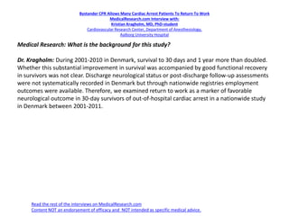 Bystander CPR Allows Many Cardiac Arrest Patients To Return To Work
MedicalResearch.com Interview with:
Kristian Kragholm, MD, PhD-student
Cardiovascular Research Center, Department of Anesthesiology,
Aalborg University Hospital
Medical Research: What is the background for this study?
Dr. Kragholm: During 2001-2010 in Denmark, survival to 30 days and 1 year more than doubled.
Whether this substantial improvement in survival was accompanied by good functional recovery
in survivors was not clear. Discharge neurological status or post-discharge follow-up assessments
were not systematically recorded in Denmark but through nationwide registries employment
outcomes were available. Therefore, we examined return to work as a marker of favorable
neurological outcome in 30-day survivors of out-of-hospital cardiac arrest in a nationwide study
in Denmark between 2001-2011.
Read the rest of the interviews on MedicalResearch.com
Content NOT an endorsement of efficacy and NOT intended as specific medical advice.
 